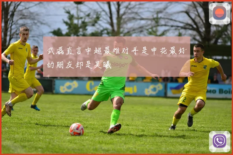 武磊直言中超最难对手是申花最好的朋友却是吴曦