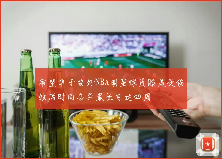 希望华子安好NBA明星球员膝盖受伤缺席时间各异最长可达四周
