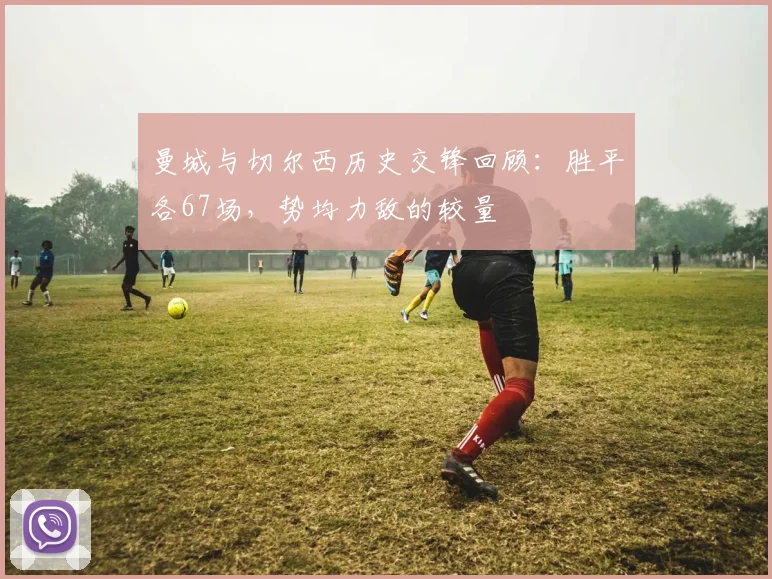 曼城与切尔西历史交锋回顾：胜平各67场，势均力敌的较量