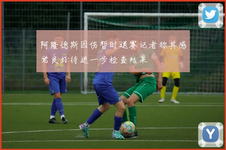 阿隆德斯因伤暂时退赛记者称其感觉良好待进一步检查结果