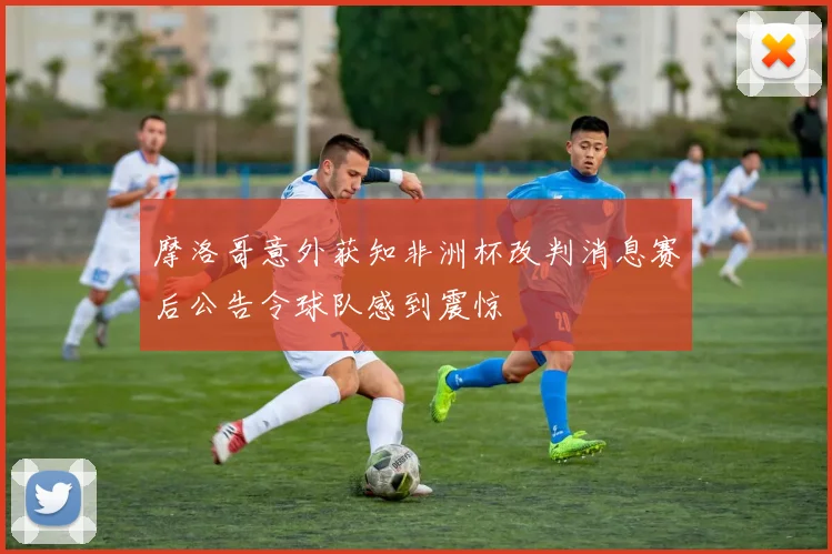 摩洛哥意外获知非洲杯改判消息赛后公告令球队感到震惊