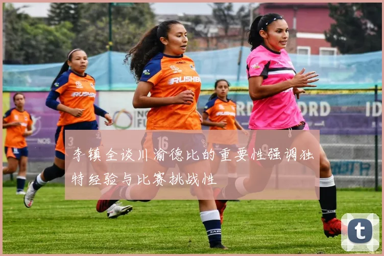 李镇全谈川渝德比的重要性强调独特经验与比赛挑战性