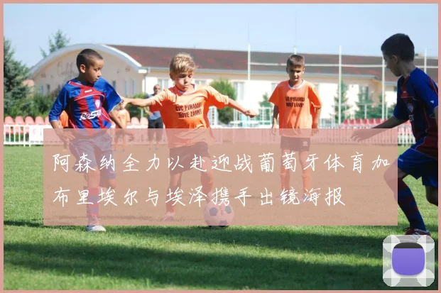 阿森纳全力以赴迎战葡萄牙体育加布里埃尔与埃泽携手出镜海报