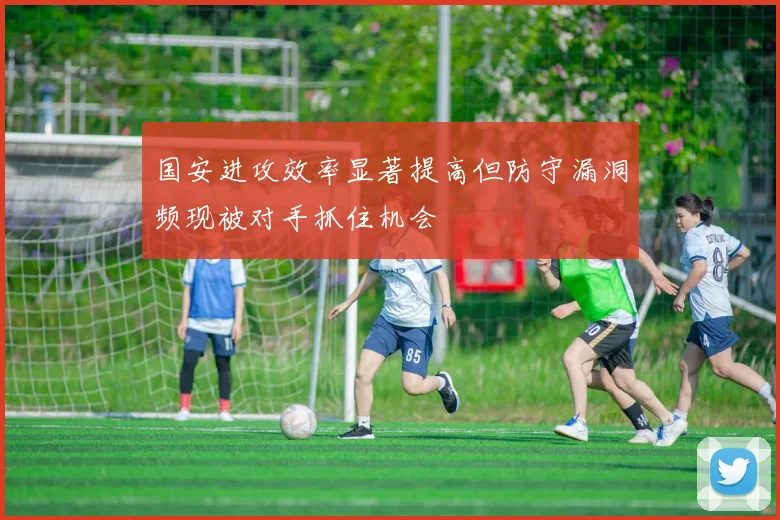 国安进攻效率显著提高但防守漏洞频现被对手抓住机会