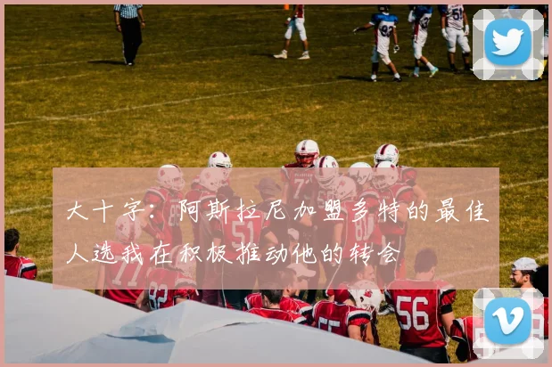 大十字：阿斯拉尼加盟多特的最佳人选我在积极推动他的转会