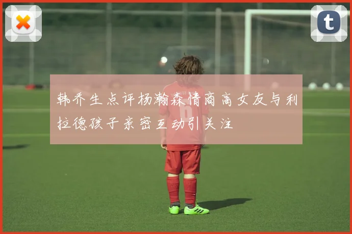 韩乔生点评杨瀚森情商高女友与利拉德孩子亲密互动引关注