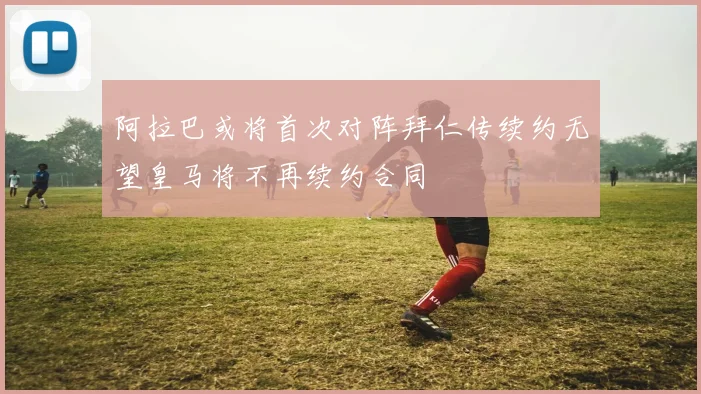 阿拉巴或将首次对阵拜仁传续约无望皇马将不再续约合同