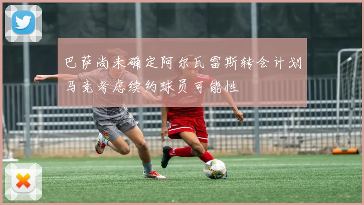 巴萨尚未确定阿尔瓦雷斯转会计划马竞考虑续约球员可能性