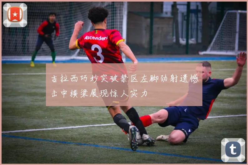 吉拉西巧妙突破禁区左脚劲射遗憾击中横梁展现惊人实力