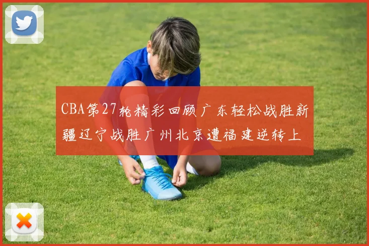 CBA第27轮精彩回顾广东轻松战胜新疆辽宁战胜广州北京遭福建逆转上海击败山东