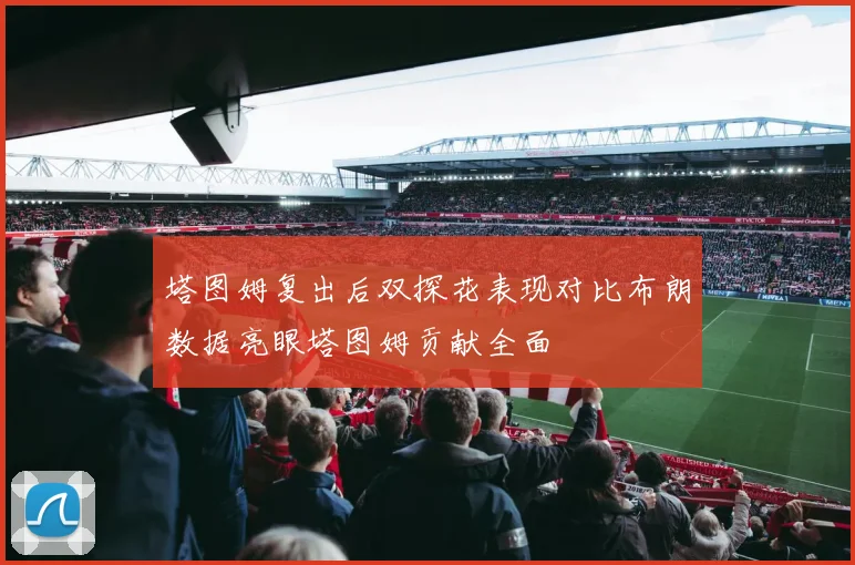 塔图姆复出后双探花表现对比布朗数据亮眼塔图姆贡献全面