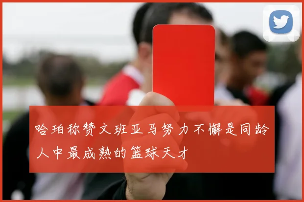 哈珀称赞文班亚马努力不懈是同龄人中最成熟的篮球天才