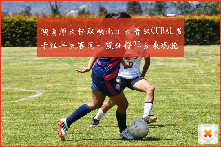 湖南师大轻取湖北工大晋级CUBAL男子组半决赛冯一宸独得22分表现抢眼