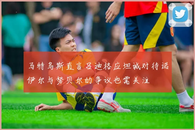 马特乌斯直言吕迪格应坦诚对待诺伊尔与努贝尔的争议也需关注