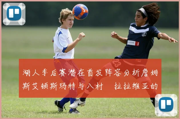 湖人季后赛潜在首发阵容分析詹姆斯艾顿斯玛特与八村塁拉拉维亚的组合前景