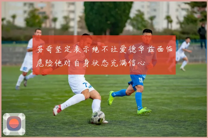 芬奇坚定表示绝不让爱德华兹面临危险他对自身状态充满信心