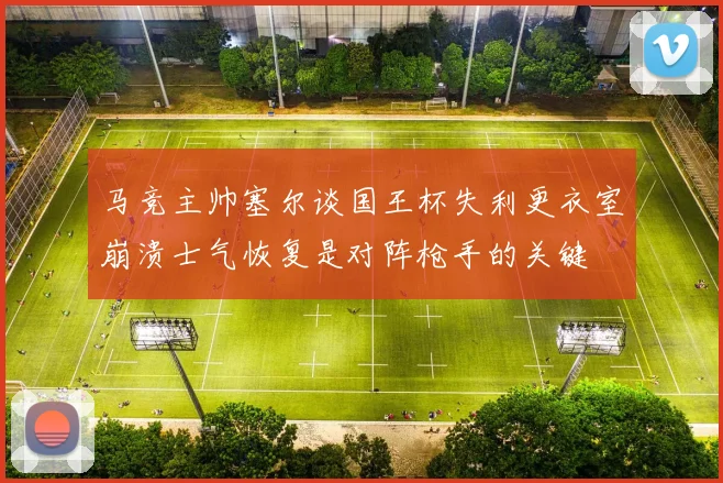 马竞主帅塞尔谈国王杯失利更衣室崩溃士气恢复是对阵枪手的关键