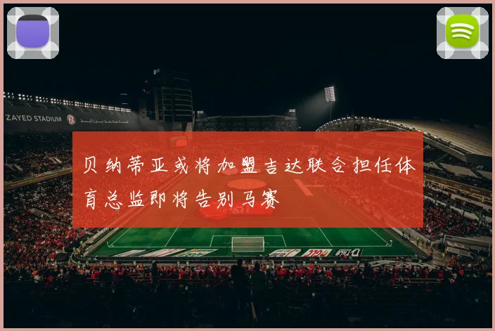 贝纳蒂亚或将加盟吉达联合担任体育总监即将告别马赛