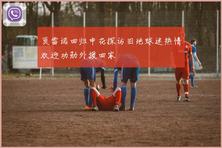 莫雷诺回归申花探访旧地球迷热情欢迎功勋外援回家