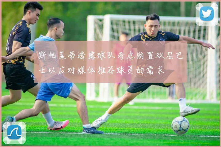 斯帕莱蒂透露球队考虑购置双层巴士以应对媒体推荐球员的需求