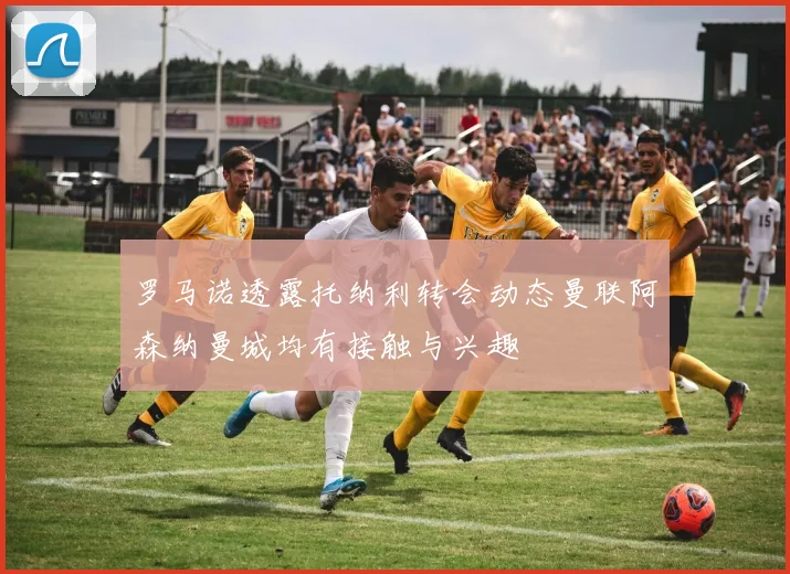 罗马诺透露托纳利转会动态曼联阿森纳曼城均有接触与兴趣