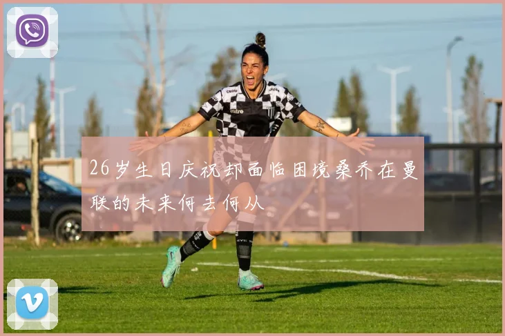 26岁生日庆祝却面临困境桑乔在曼联的未来何去何从