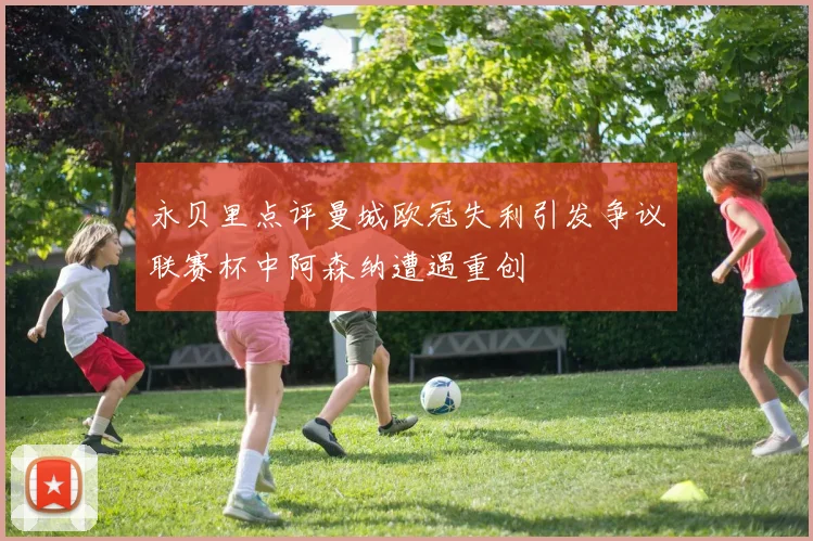 永贝里点评曼城欧冠失利引发争议联赛杯中阿森纳遭遇重创